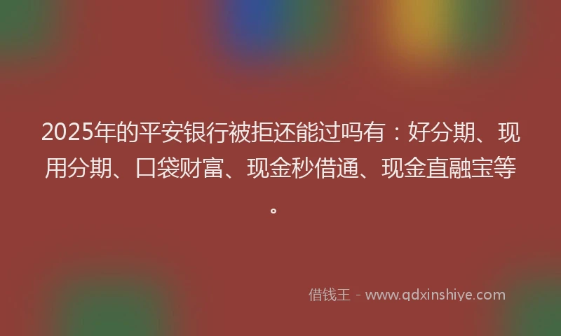 2025年的平安银行被拒还能过吗有：好分期、现用分期、口袋财富、现金秒借通、现金直融宝等。