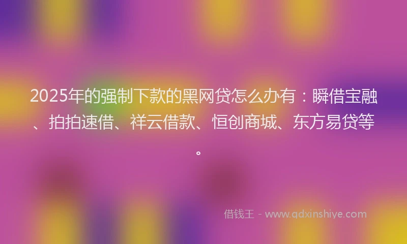 2025年的强制下款的黑网贷怎么办有：瞬借宝融、拍拍速借、祥云借款、恒创商城、东方易贷等。