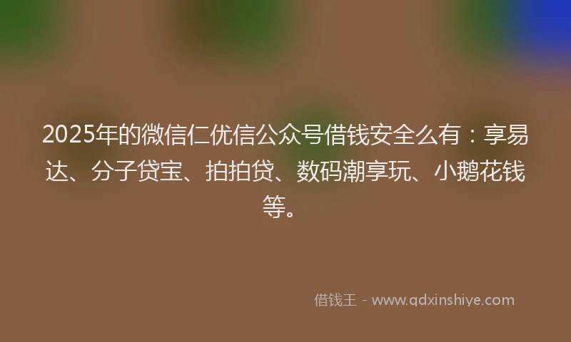 2025年的微信仁优信公众号借钱安全么有：享易达、分子贷宝、拍拍贷、数码潮享玩、小鹅花钱等。