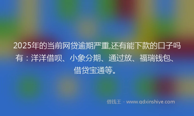 2025年的当前网贷逾期严重,还有能下款的口子吗有：洋洋借呗、小象分期、通过放、福瑞钱包、借贷宝通等。