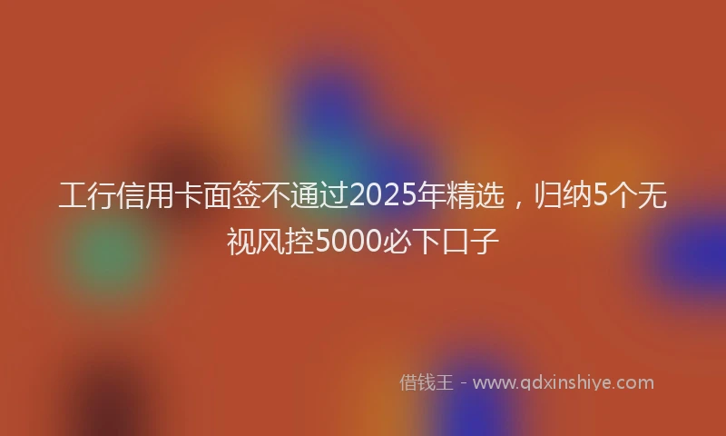 工行信用卡面签不通过2025年精选，归纳5个无视风控5000必下口子