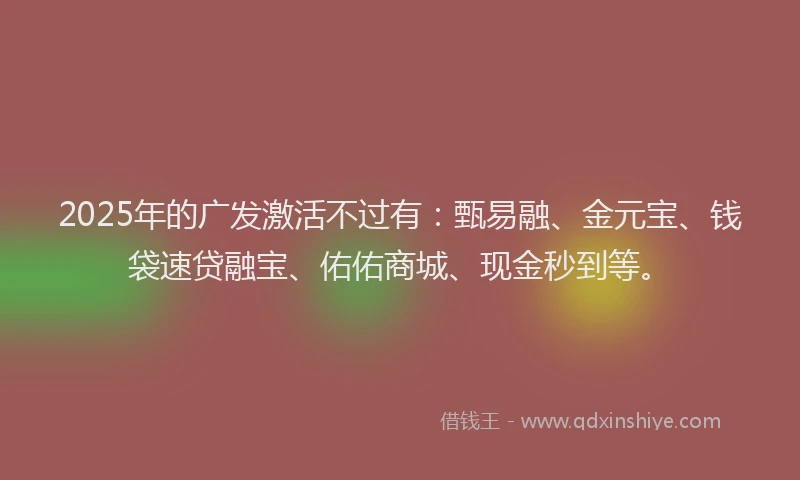 2025年的广发激活不过有：甄易融、金元宝、钱袋速贷融宝、佑佑商城、现金秒到等。