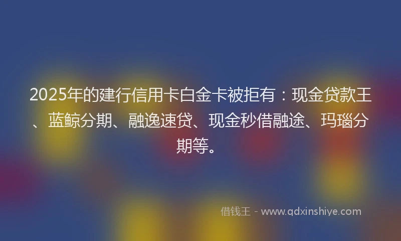 2025年的建行信用卡白金卡被拒有：现金贷款王、蓝鲸分期、融逸速贷、现金秒借融途、玛瑙分期等。