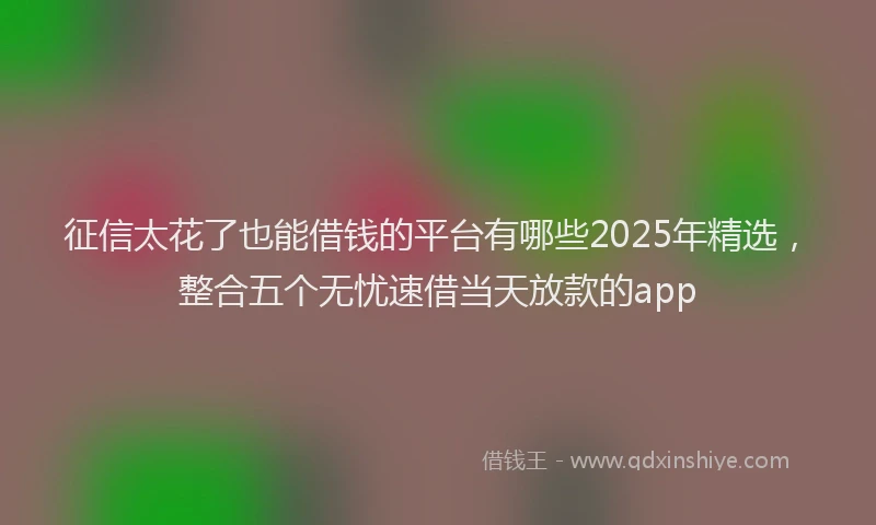 征信太花了也能借钱的平台有哪些2025年精选，整合五个无忧速借当天放款的app