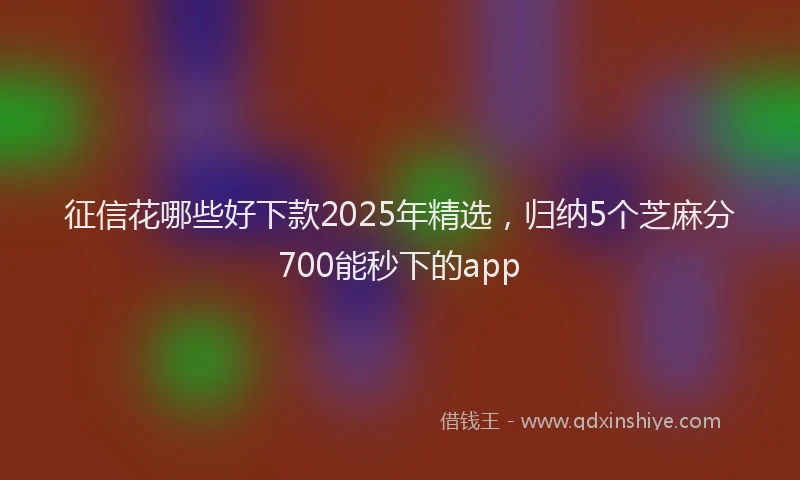 征信花哪些好下款2025年精选，归纳5个芝麻分700能秒下的app