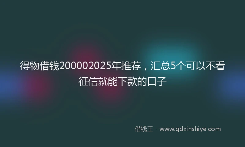 得物借钱200002025年推荐，汇总5个可以不看征信就能下款的口子