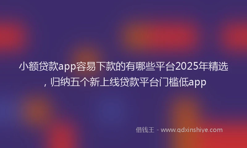 小额贷款app容易下款的有哪些平台2025年精选，归纳五个新上线贷款平台门槛低app