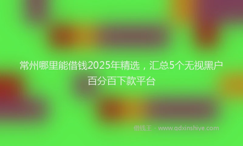常州哪里能借钱2025年精选，汇总5个无视黑户百分百下款平台