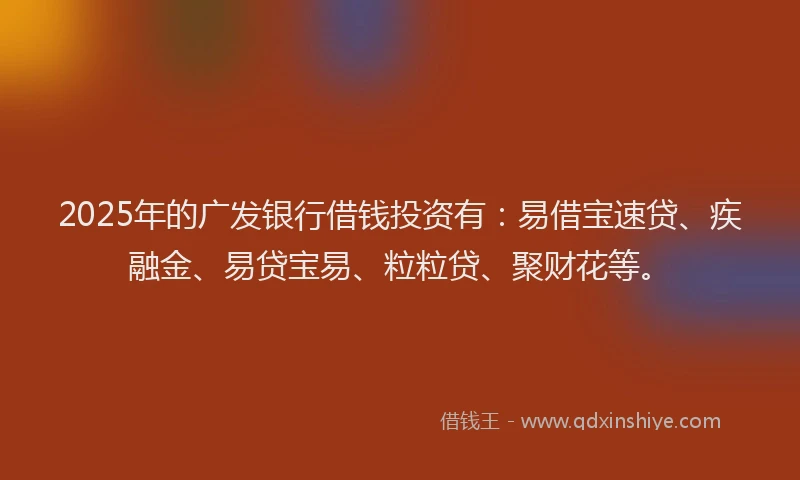 2025年的广发银行借钱投资有：易借宝速贷、疾融金、易贷宝易、粒粒贷、聚财花等。