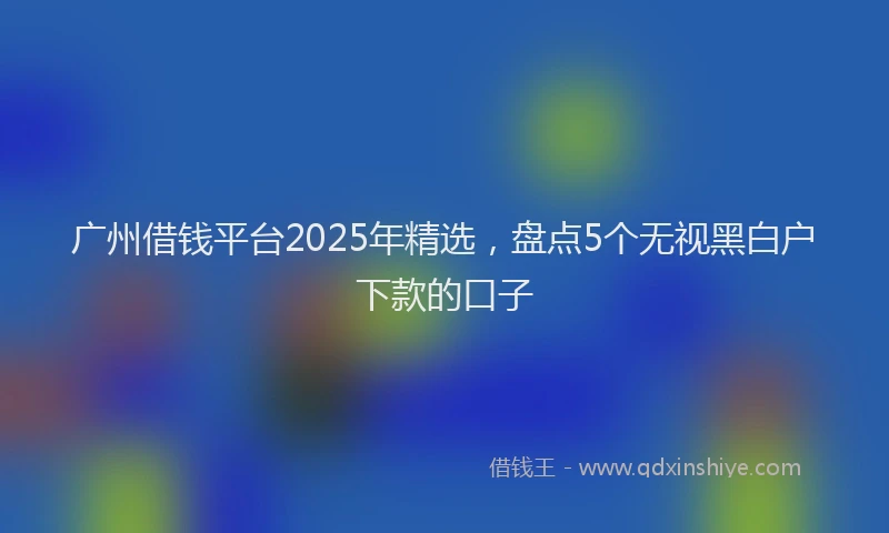 广州借钱平台2025年精选，盘点5个无视黑白户下款的口子