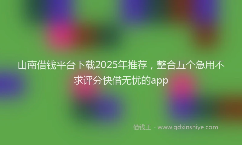 山南借钱平台下载2025年推荐，整合五个急用不求评分快借无忧的app