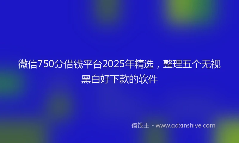 微信750分借钱平台2025年精选，整理五个无视黑白好下款的软件