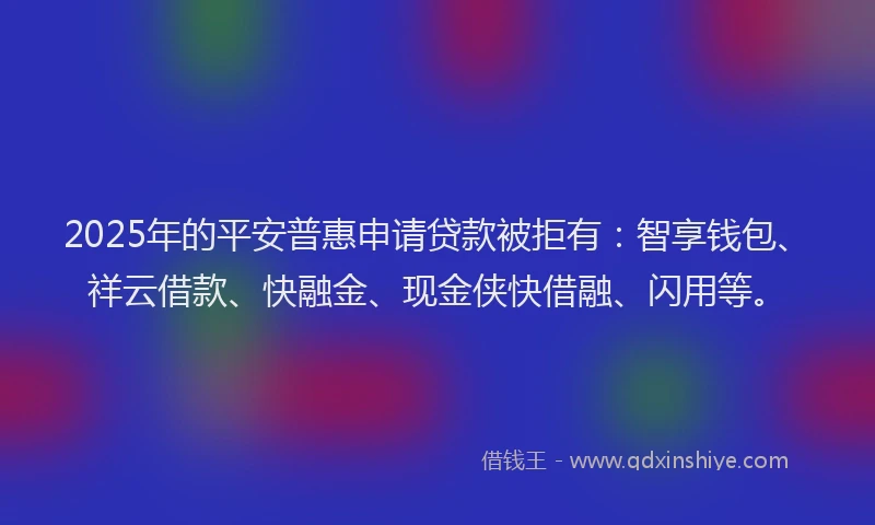 2025年的平安普惠申请贷款被拒有：智享钱包、祥云借款、快融金、现金侠快借融、闪用等。