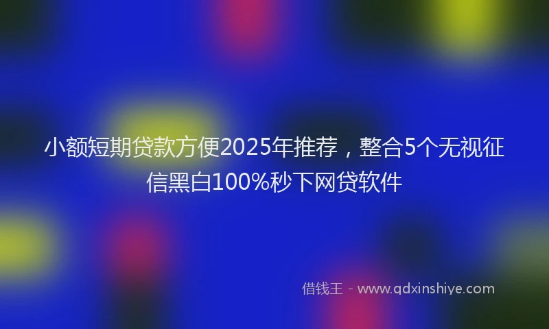 小额短期贷款方便2025年推荐，整合5个无视征信黑白100%秒下网贷软件
