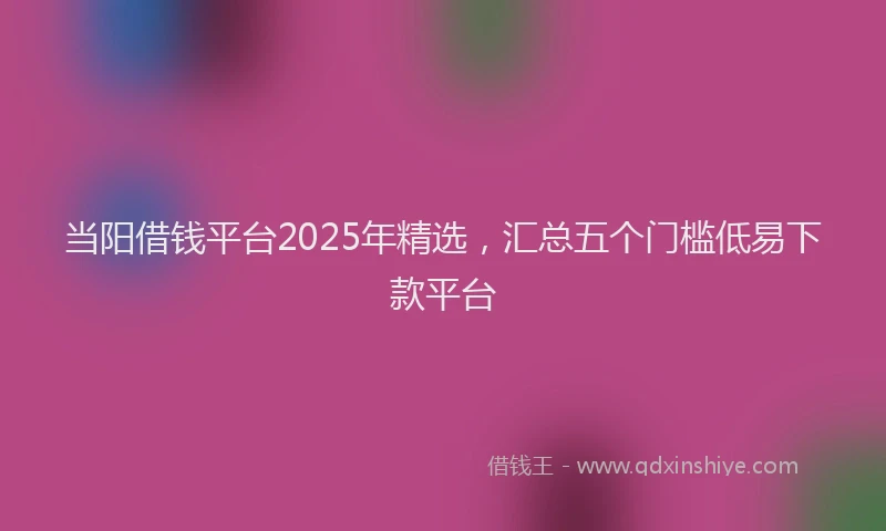 当阳借钱平台2025年精选，汇总五个门槛低易下款平台