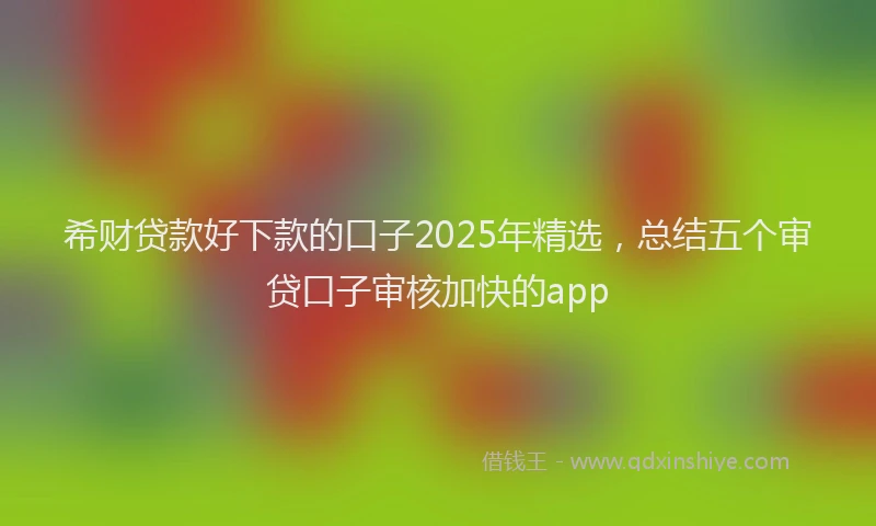 希财贷款好下款的口子2025年精选，总结五个审贷口子审核加快的app