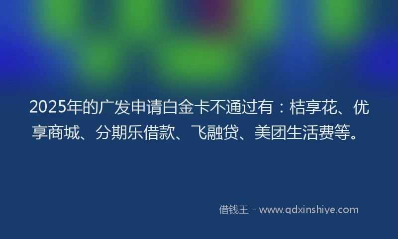 2025年的广发申请白金卡不通过有：桔享花、优享商城、分期乐借款、飞融贷、美团生活费等。