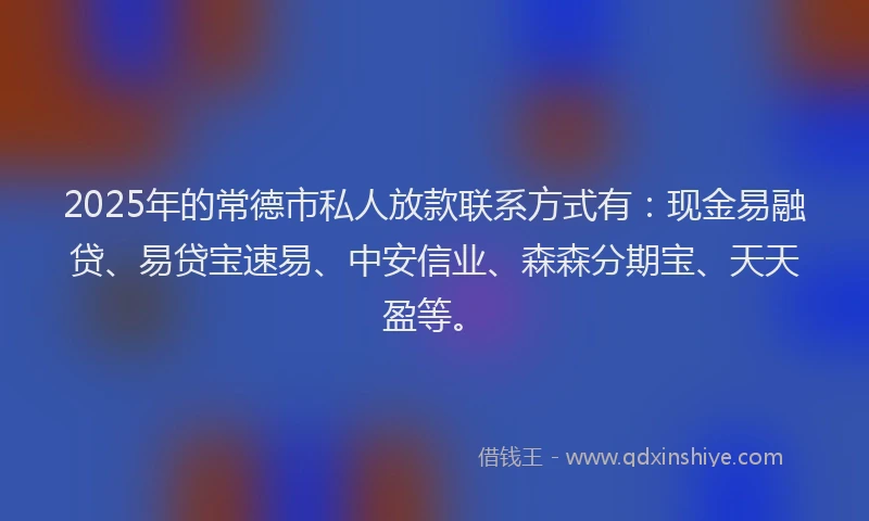 2025年的常德市私人放款联系方式有：现金易融贷、易贷宝速易、中安信业、森森分期宝、天天盈等。