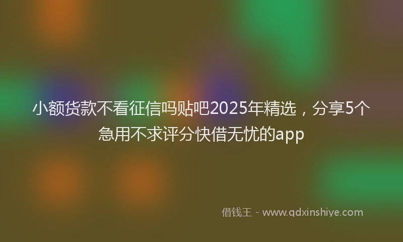小额货款不看征信吗贴吧2025年精选，分享5个急用不求评分快借无忧的app