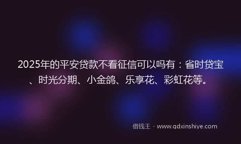 2025年的平安贷款不看征信可以吗有：省时贷宝、时光分期、小金鸽、乐享花、彩虹花等。