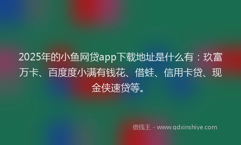 2025年的小鱼网贷app下载地址是什么有：玖富万卡、百度度小满有钱花、借蛙、信用卡贷、现金侠速贷等。