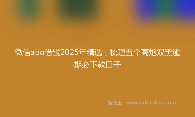 微信apo借钱2025年精选，梳理五个高炮双黑逾期必下款口子