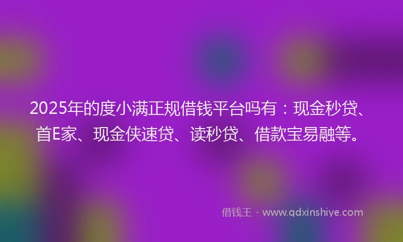 2025年的度小满正规借钱平台吗有：现金秒贷、首E家、现金侠速贷、读秒贷、借款宝易融等。