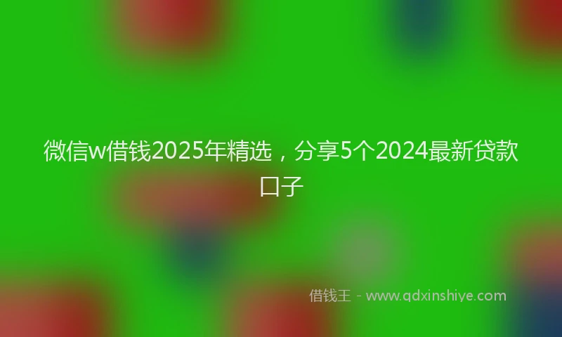 微信w借钱2025年精选，分享5个2024最新贷款口子