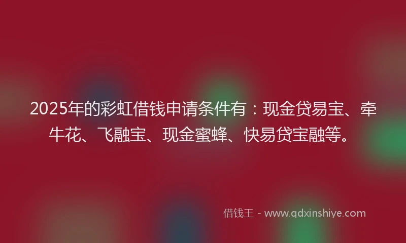 2025年的彩虹借钱申请条件有：现金贷易宝、牵牛花、飞融宝、现金蜜蜂、快易贷宝融等。