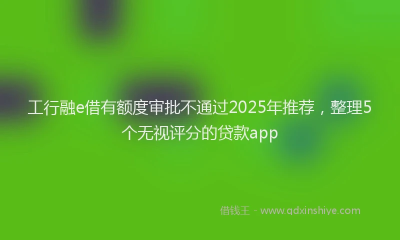 工行融e借有额度审批不通过2025年推荐，整理5个无视评分的贷款app