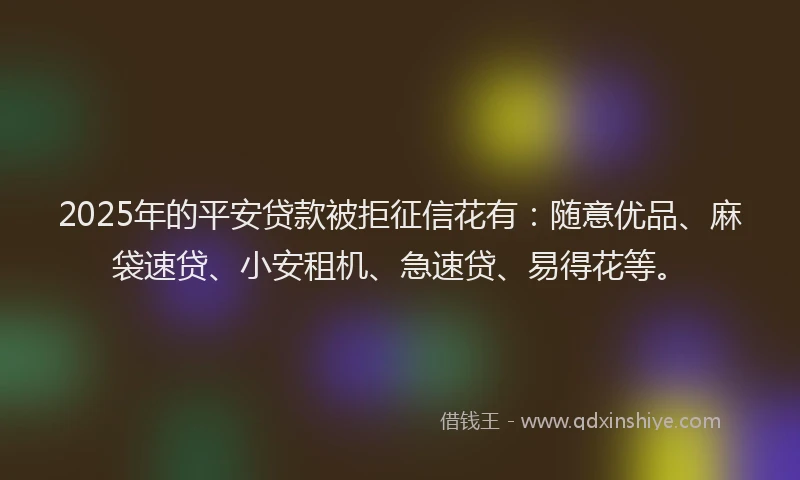 2025年的平安贷款被拒征信花有：随意优品、麻袋速贷、小安租机、急速贷、易得花等。