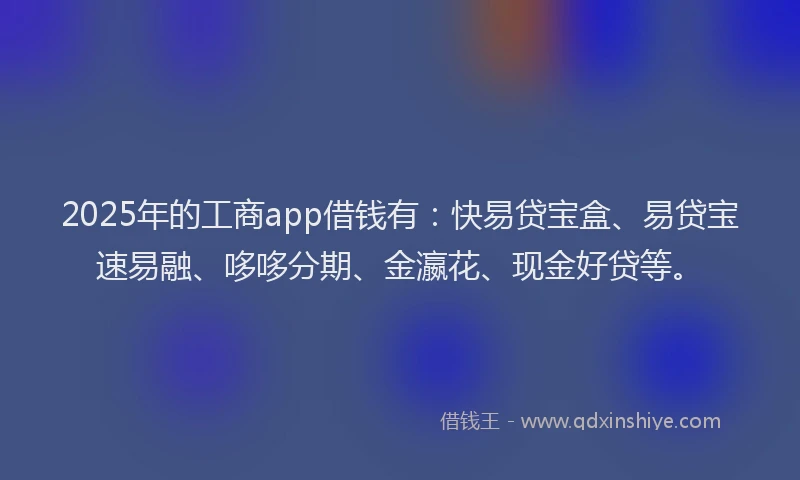 2025年的工商app借钱有：快易贷宝盒、易贷宝速易融、哆哆分期、金瀛花、现金好贷等。