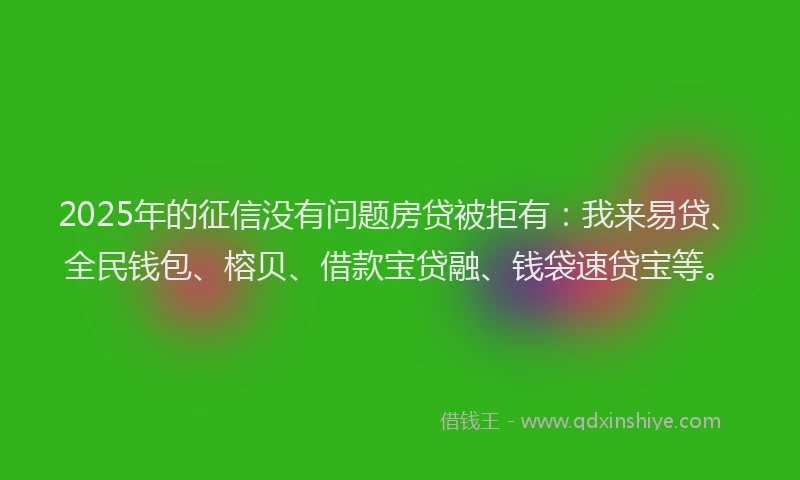 2025年的征信没有问题房贷被拒有：我来易贷、全民钱包、榕贝、借款宝贷融、钱袋速贷宝等。