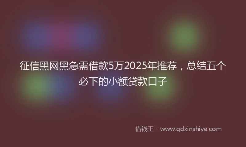 征信黑网黑急需借款5万2025年推荐，总结五个必下的小额贷款口子