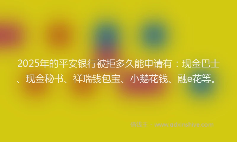 2025年的平安银行被拒多久能申请有：现金巴士、现金秘书、祥瑞钱包宝、小鹅花钱、融e花等。