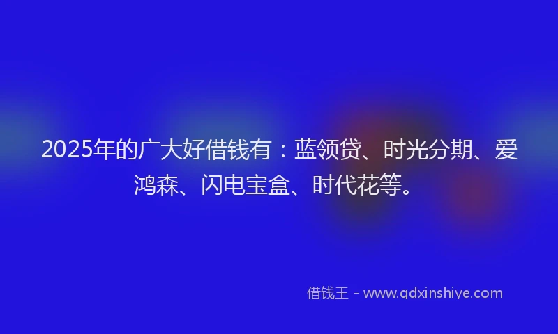 2025年的广大好借钱有：蓝领贷、时光分期、爱鸿森、闪电宝盒、时代花等。