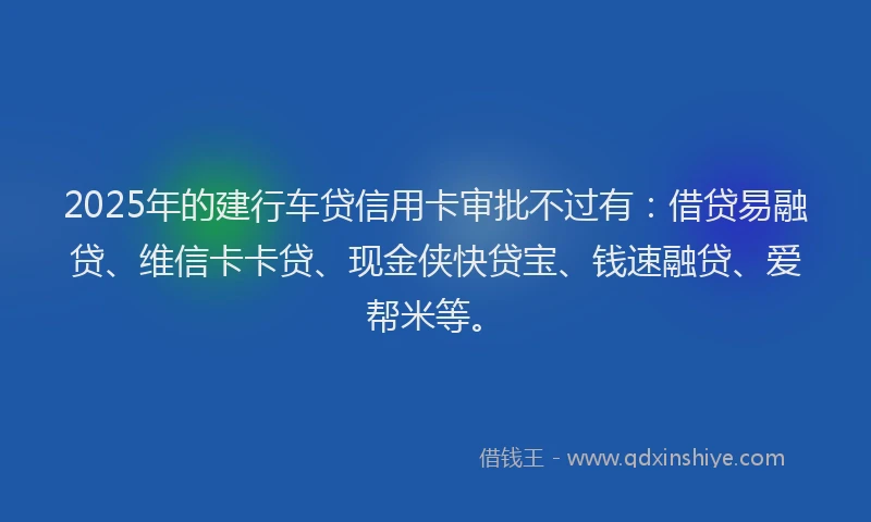 2025年的建行车贷信用卡审批不过有：借贷易融贷、维信卡卡贷、现金侠快贷宝、钱速融贷、爱帮米等。