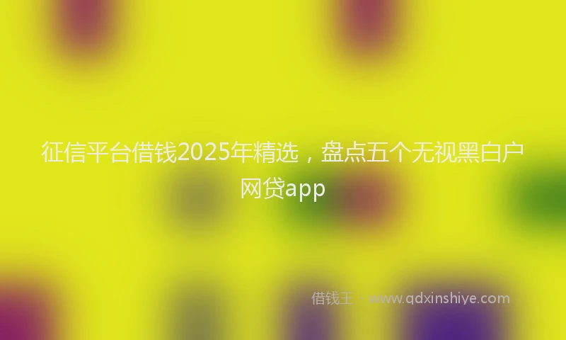 征信平台借钱2025年精选，盘点五个无视黑白户网贷app