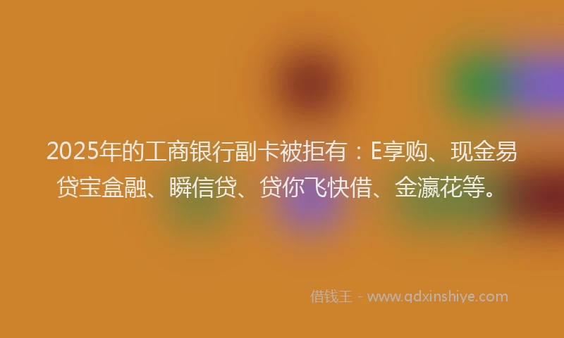 2025年的工商银行副卡被拒有：E享购、现金易贷宝盒融、瞬信贷、贷你飞快借、金瀛花等。