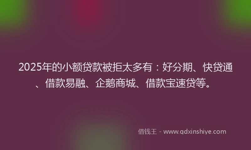 2025年的小额贷款被拒太多有：好分期、快贷通、借款易融、企鹅商城、借款宝速贷等。