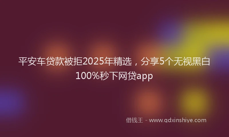 平安车贷款被拒2025年精选，分享5个无视黑白100%秒下网贷app