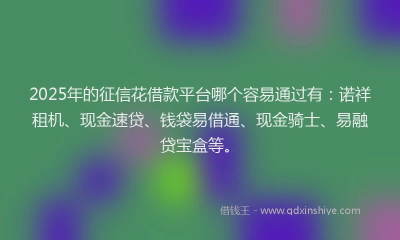 2025年的征信花借款平台哪个容易通过有：诺祥租机、现金速贷、钱袋易借通、现金骑士、易融贷宝盒等。