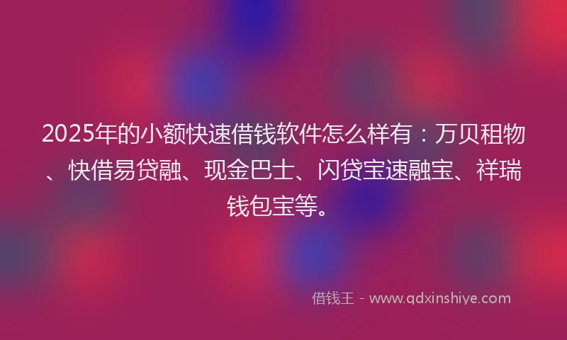 2025年的小额快速借钱软件怎么样有：万贝租物、快借易贷融、现金巴士、闪贷宝速融宝、祥瑞钱包宝等。