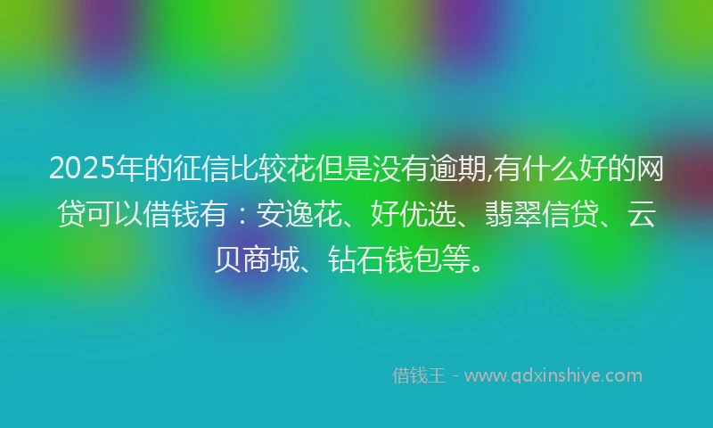 2025年的征信比较花但是没有逾期,有什么好的网贷可以借钱有：安逸花、好优选、翡翠信贷、云贝商城、钻石钱包等。