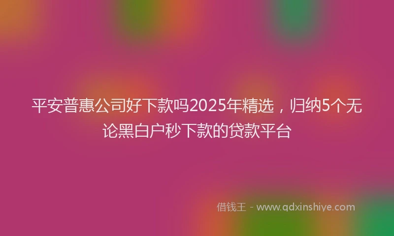平安普惠公司好下款吗2025年精选，归纳5个无论黑白户秒下款的贷款平台