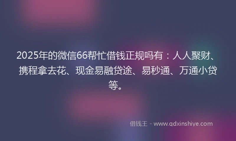 2025年的微信66帮忙借钱正规吗有：人人聚财、携程拿去花、现金易融贷途、易秒通、万通小贷等。