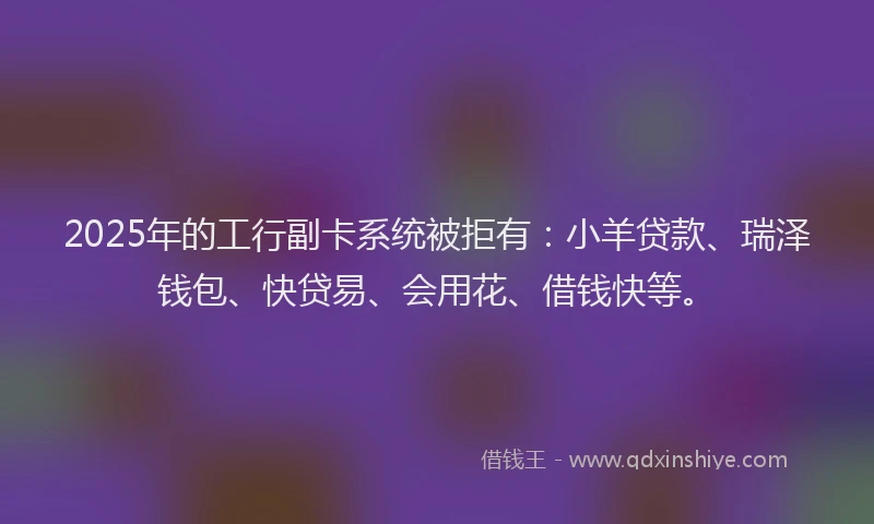 2025年的工行副卡系统被拒有：小羊贷款、瑞泽钱包、快贷易、会用花、借钱快等。