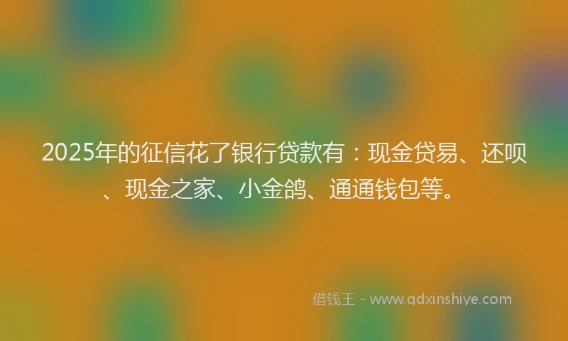 2025年的征信花了银行贷款有：现金贷易、还呗、现金之家、小金鸽、通通钱包等。