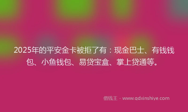 2025年的平安金卡被拒了有：现金巴士、有钱钱包、小鱼钱包、易贷宝盒、掌上贷通等。