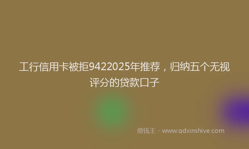 工行信用卡被拒9422025年推荐，归纳五个无视评分的贷款口子